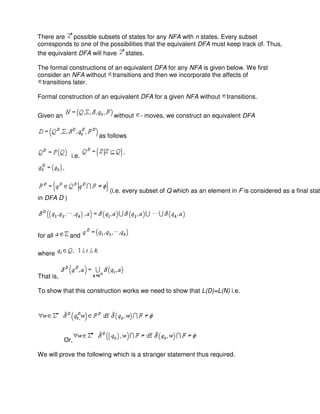 There are possible subsets of states for any NFA with n states. Every subset
corresponds to one of the possibilities that the equivalent DFA must keep track of. Thus,
the equivalent DFA will have states.
The formal constructions of an equivalent DFA for any NFA is given below. We first
consider an NFA without transitions and then we incorporate the affects of
transitions later.
Formal construction of an equivalent DFA for a given NFA without transitions.
Given an without - moves, we construct an equivalent DFA
as follows
i.e.
(i.e. every subset of Q which as an element in F is considered as a final state
in DFA D )
for all and
where
That is,
To show that this construction works we need to show that L(D)=L(N) i.e.
Or,
We will prove the following which is a stranger statement thus required.
 