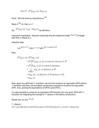 Proof : We will show by inductions on
Basis If =0, then w =
So, by definition.
Inductions hypothesis : Assume inductively that the statement holds of length
less than or equal to n.
Inductive step
Let , then with
Now,
Now, given any NFA with -transition, we can first construct an equivalent NFA without
-transition and then use the above construction process to construct an equivalent
DFA , thus, proving the equivalence of NFA s and DFA s..
It is also possible to construct an equivalent DFA directly from any given NFA with -
transition by integrating the concept of -closure in the above construction.
Recall that, for any
- closure :
 