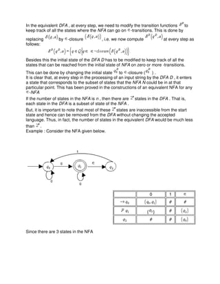 In the equivalent DFA , at every step, we need to modify the transition functions to
keep track of all the states where the NFA can go on -transitions. This is done by
replacing by -closure , i.e. we now compute at every step as
follows:
Besides this the initial state of the DFA D has to be modified to keep track of all the
states that can be reached from the initial state of NFA on zero or more -transitions.
This can be done by changing the initial state to -closure ( ) .
It is clear that, at every step in the processing of an input string by the DFA D , it enters
a state that corresponds to the subset of states that the NFA N could be in at that
particular point. This has been proved in the constructions of an equivalent NFA for any
-NFA
If the number of states in the NFA is n , then there are states in the DFA . That is,
each state in the DFA is a subset of state of the NFA .
But, it is important to note that most of these states are inaccessible from the start
state and hence can be removed from the DFA without changing the accepted
language. Thus, in fact, the number of states in the equivalent DFA would be much less
than .
Example : Consider the NFA given below.
Since there are 3 states in the NFA
0 1
{ }
 