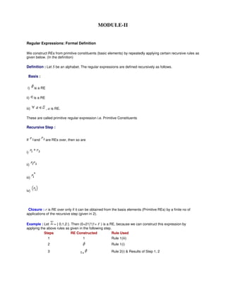 MODULE-II
Regular Expressions: Formal Definition
We construct REs from primitive constituents (basic elements) by repeatedly applying certain recursive rules as
given below. (In the definition)
Definition : Let S be an alphabet. The regular expressions are defined recursively as follows.
Basis :
i) is a RE
ii) is a RE
iii) , a is RE.
These are called primitive regular expression i.e. Primitive Constituents
Recursive Step :
If and are REs over, then so are
i)
ii)
iii)
iv)
Closure : r is RE over only if it can be obtained from the basis elements (Primitive REs) by a finite no of
applications of the recursive step (given in 2).
Example : Let = { 0,1,2 }. Then (0+21)*(1+ F ) is a RE, because we can construct this expression by
applying the above rules as given in the following step.
Steps RE Constructed Rule Used
1 1 Rule 1(iii)
2 Rule 1(i)
3 1+ Rule 2(i) & Results of Step 1, 2
 