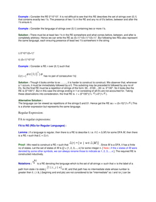 Example : Consider the RE 0*10*10*. It is not difficult to see that this RE describes the set of strings over {0,1}
that contains exactly two 1's. The presence of two 1's in the RE and any no of 0's before, between and after the
1's ensure it.
Example : Consider the language of strings over {0,1} containing two or more 1's.
Solution : There must be at least two 1's in the RE somewhere and what comes before, between, and after is
completely arbitrary. Hence we can write the RE as (0+1)*1(0+1)*1(0+1)*. But following two REs also represent
the same language, each ensuring presence of least two 1's somewhere in the string
i) 0*10*1(0+1)*
ii) (0+1)*10*10*
Example : Consider a RE r over {0,1} such that
L(r) = { has no pair of consecutive 1's}
Solution : Though it looks similar to ex ……., it is harder to construct to construct. We observer that, whenever
a 1 occurs, it must be immediately followed by a 0. This substring may be preceded & followed by any no of
0's. So the final RE must be a repetition of strings of the form: 00…0100….00 i.e. 0*100*. So it looks like the
RE is (0*100*)*. But in this case the strings ending in 1 or consisting of all 0's are not accounted for. Taking
these observations into consideration, the final RE is r = (0*100*)(1+ )+0*(1+ ).
Alternative Solution :
The language can be viewed as repetitions of the strings 0 and 01. Hence get the RE as r = (0+10)*(1+ ).This
is a shorter expression but represents the same language.
Regular Expression:
FA to regular expressions:
FA to RE (REs for Regular Languages) :
Lemma : If a language is regular, then there is a RE to describe it. i.e. if L = L(M) for some DFA M, then there
is a RE r such that L = L(r).
Proof : We need to construct a RE r such that . Since M is a DFA, it has a finite
no of states. Let the set of states of M is Q = {1, 2, 3,..., n} for some integer n. [ Note : if the n states of M were
denoted by some other symbols, we can always rename those to indicate as 1, 2, 3,..., n ]. The required RE is
constructed inductively.
Notations : is a RE denoting the language which is the set of all strings w such that w is the label of a
path from state i to state j in M, and that path has no intermediate state whose number is
greater then k. ( i & j (begining and end pts) are not considered to be "intermediate" so i and /or j can be
 