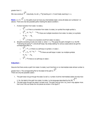 greater than k )
We now construct inductively, for all i, j Q starting at k = 0 and finally reaching k = n.
Basis : k = 0, i.e. the paths must not have any intermediate state ( since all states are numbered 1 or
above). There are only two possible paths meeting the above condition :
1. A direct transition from state i to state j.
o = a if then is a transition from state i to state j on symbol the single symbol a.
o = if there are multiple transitions from state i to state j on symbols
.
o = f if there is no transition at all from state i to state j.
2. All paths consisting of only one node i.e. when i = j. This gives the path of length 0 (i.e. the RE
denoting the string ) and all self loops. By simply adding Î to various cases above we get the
corresponding REs i.e.
o = + a if there is a self loop on symbol a in state i .
o = + if there are self loops in state i as multiple symbols
.
o = if there is no self loop on state i.
Induction :
Assume that there exists a path from state i to state j such that there is no intermediate state whose number is
greater than k. The corresponding Re for the label of the path is .
There are only two possible cases :
1. The path dose not go through the state k at all i.e. number of all the intermediate states are less than
k. So, the label of the path from state i to state j is tha language described by the RE .
2. The path goes through the state k at least once. The path may go from i to j and k may appear more
than once. We can break the into pieces as shown in the figure 7.
 