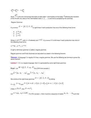 Since is the set of all strings that starts at start state 1 and finishes at final state following the transition
of the FA with any value of the intermediate state (1, 2, ... , n) and hence accepted by the automata.
Regular Grammar:
A grammar is right-linear if each production has one of the following three forms:
• A cB ,
• A c,
• A
Where A, B ( with A = B allowed) and . A grammar G is left-linear if each production has once of
the following three forms.
A Bc , A c, A
A right or left-linear grammar is called a regular grammar.
Regular grammar and Finite Automata are equivalent as stated in the following theorem.
Theorem : A language L is regular iff it has a regular grammar. We use the following two lemmas to prove the
above theorem.
Lemma 1 : If L is a regular language, then L is generated by some right-linear grammar.
Proof : Let be a DFA that accepts L.
Let and .
We construct the right-linear grammar by letting
N = Q , and
[ Note: If , then ]
Let . For M to accept w, there must be a sequence of states such that
 