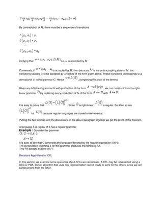 By contradiction of M, there must be a sequence of transitions
implying that i.e. w is accepted by M.
Conversely, if is accepted by M, then because is the only accepting state of M, the
transitions causing w to be accepted by M will be of the form given above. These transitions corresponds to a
derivationof w in the grammar G. Hence , completing the proof of the lemma.
Given any left-linear grammar G with production of the form , we can construct from it a right-
linear grammar by replacing every production of G of the form with
It is easy to prove that . Since is right-linear, is regular. But then so are
i.e. because regular languages are closed under reversal.
Putting the two lemmas and the discussions in the above paragraph together we get the proof of the theorem-
A language L is regular iff it has a regular grammar
Example : Consider the grammar
It is easy to see that G generates the language denoted by the regular expression (01)*0.
The construction of lemma 2 for this grammar produces the follwoing FA.
This FA accepts exactly (01)*1.
Decisions Algorithms for CFL
In this section, we examine some questions about CFLs we can answer. A CFL may be represented using a
CFG or PDA. But an algorithm that uses one representation can be made to work for the others, since we can
construct one from the other.
 