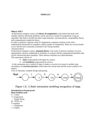 MODULE-I
WWWhat is TOC???
In theoretical computer science, the theory of computation is the branch that deals with
whether and how efficiently problems can be solved on a model of computation, using an
algorithm. The field is divided into three major branches: automata theory, computability theory
and computational complexity theory.
In order to perform a rigorous study of computation, computer scientists work with a
mathematical abstraction of computers called a model of computation. There are several models
in use, but the most commonly examined is the Turing machine.
Automata theory
In theoretical computer science, automata theory is the study of abstract machines (or more
appropriately, abstract 'mathematical' machines or systems) and the computational problems that
can be solved using these machines. These abstract machines are called automata.
This automaton consists of
• states (represented in the figure by circles),
• and transitions (represented by arrows).
As the automaton sees a symbol of input, it makes a transition (or jump) to another state,
according to its transition function (which takes the current state and the recent symbol as its
inputs).
Uses of Automata: compiler design and parsing.
Introduction to formal proof:
Basic Symbols used :
U – Union
∩- Conjunction
ϵ - Empty String
Φ – NULL set
7- negation
‘ – compliment
= > implies
 