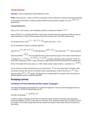 Testing Emptiness :
Theorem : There are algorithms to test emptiness of a CFL.
Proof : Given any CFL L, there is a CFG G to generate it. We can determine, using the construction described
in the context of elimination of useless symbols, whether the start symbol is useless. If so, then ;
otherwise not.
Testing Membership :
Given a CFL L and a string x, the membership, problem is to determine whether ?
Given a PDA P for L, simulating the PDA on input string x doesnot quite work, because the PDA can grow its
stack indefinitely on input, and the process may never terminate, even if the PDA is deterministic.
So, we assume that a CFG is given such that L = L(G).
Let us first present a simple but inefficient algorithm.
Convert G to in CNF generating . If the input string , then we need to
determine whether and it can easily be done using the technique given in the context of elimination of
-production. If , then iff . Consider a derivation under a grammar in CNF. At
every step, a production in CNF in used, and hence it adds exactly one terminal symbol to the sentential form.
Hence, if the length of the input string x is n, then it takes exactly n steps to derive x ( provided x is in ).
Let the maximum number of productions for any nonterminal in is K. So at every step in derivation, there
are atmost k choices. We may try out all these choices, systematically., to derive the string x in . Since
there are atmost i.e. choices. This algorithms is of exponential time complexity. We now present an
efficient (polynomial time) membership algorithm.
Pumping Lemma:
Limitations of Finite Automata and Non regular Languages :
The class of languages recognized by FA s is strictly the regular set. There are certain languages which are
non regular i.e. cannot be recognized by any FA
Consider the language
In order to accept is language, we find that, an automaton seems to need to remember when passing the
center point between a's and b's how many a's it has seen so far. Because it would have to compare that with
the number of b's to either accept (when the two numbers are same) or reject (when they are not same) the
input string.
 