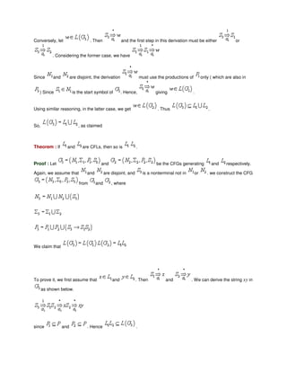 Conversely, let . Then and the first step in this derivation must be either or
. Considering the former case, we have
Since and are disjoint, the derivation must use the productions of only ( which are also in
) Since is the start symbol of . Hence, giving .
Using similar reasoning, in the latter case, we get . Thus .
So, , as claimed
Theorem : If and are CFLs, then so is .
Proof : Let and be the CFGs generating and respectively.
Again, we assume that and are disjoint, and is a nonterminal not in or . we construct the CFG
from and , where
We claim that
To prove it, we first assume that and . Then and . We can derive the string xy in
as shown below.
since and . Hence .
 