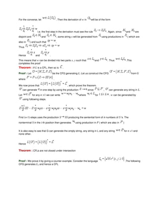 For the converse, let . Then the derivation of w in will be of the form
i.e. the first step in the derivation must see the rule . Again, since and are
disjoint and and , some string x will be generated from using productions in ( which are
also in ) and such that .
Thus
Hence and .
This means that w can be divided into two parts x, y such that and . Thus .This
completes the proof
Theorem : If L is a CFL, then so is .
Proof : Let be the CFG generating L. Let us construct the CFG from G
where .
We now prove that , which prove the theorem.
can generate in one step by using the production since , can generate any string in L.
Let for any n >1 we can write where for . w can be generated by
using following steps.
First (n-1)-steps uses the production S SS producing the sentential form of n numbers of S 's. The
nonterminal S in the i-th position then generates using production in P ( which are also in )
It is also easy to see that G can generate the empty string, any string in L and any string for n >1 and
none other.
Hence
Theorem : CFLs are not closed under intersection
Proof : We prove it by giving a counter example. Consider the language .The following
CFG generates L1 and hence a CFL
 