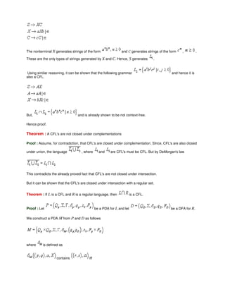 The nonterminal X generates strings of the form and C generates strings of the form , .
These are the only types of strings generated by X and C. Hence, S generates .
Using similar reasoning, it can be shown that the following grammar and hence it is
also a CFL.
But, and is already shown to be not context-free.
Hence proof.
Theorem : A CFL's are not closed under complementations
Proof : Assume, for contradiction, that CFL's are closed under complementation. SInce, CFL's are also closed
under union, the language , where and are CFL's must be CFL. But by DeMorgan's law
This contradicts the already proved fact that CFL's are not closed under intersection.
But it can be shown that the CFL's are closed under intersection with a regular set.
Theorem : If L is a CFL and R is a regular language, then is a CFL.
Proof : Let be a PDA for L and let be a DFA for R.
We construct a PDA M from P and D as follows
where is defined as
contains iff
 
