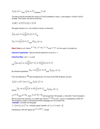 and contains
The idea is that M simulates the moves of P and D parallely on input w, and accepts w iff both P and D
accepts. That means, we want to show that
We apply induction on n, the number of moves, to show that
iff
and
Basic Case is n=0. Hence , and . For this case it is trivially true
Inductive hypothesis : Assume that the statement is true for n -1.
Inductive Step : Let w = xa and
Let
By inductive hypothesis, and
From the definition of and considering the n-th move of the PDA M above, we have
and
Hence and
If and , then and we got that if M accepts w, then both P and D accepts it.
We can show that converse, in a similar way. Hence is a CFL ( since it is accepted by a PDA M )
This property is useful in showing that certain languages are not context-free.
Example : Consider the language
Intersecting L with the regular set , we get
 