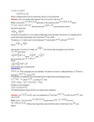 Which is already known to be not context-free. Hence L is not context-free
Theorem : CFL's are closed under reversal. That is if L is a CFL, then so is
Proof : Let the CFG generates L. We construct a CFG where
. We now show that , thus proving the theorem.
We need to prove that
iff .
The proof is by induction on n, the number of steps taken by the derivation. We assume, for simplicity (and of
course without loss of generality), that G and hence are in CNF.
The basis is n=1 in which case it is trivial. Because must be either or BC with .
Hence iff
Assume that it is true for (n-1)-steps. Let . Then the first step must apply a rule of the form
and it gives
where and
By constructing of G',
Hence
The converse case is exactly similar
Substitution :
, let be a language (over any alphabet). This defines a function S, called substitution, on which is
denoted as - for all
This definition of substitution can be extended further to apply strings and langauge as well.
If , where , is a string in , then
.
Similarly, for any language L,
The following theorem shows that CFLs are closed under substitution.
Thereom : Let is a CFL, and s is a substitution on such that is a CFL for all , thus
s(L) is a CFL
Proof : Let L = L(G) for a CFG and for every , for some
. Without loss of generality, assume that the sets of nonterminals N and 's are
disjoint.
 