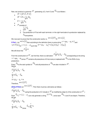 Now, we construct a grammar , generating s(L), from G and 's as follows :
•
•
•
• consists of
1. and
2. The production of P but with each terminal a in the right hand side of a production replaced by
everywhere.
We now want to prove that this construction works i.e. iff .
If Part : Let then according to the definition there is some string and
for such that
We will show that .
From the construction of , we find that, there is a derivation corresponding to the string
(since contains all productions of G but every ai replaced with in the RHS of any
production).
Every is the start symbol of and all productions of are also included in .
Hence
Therefore,
(Only-if Part) Let . Then there must be a derivative as follows :
(using the production of G include in as modified by (step 2) of the construction of .)
Each ( ) can only generate a string , since each 's and N are disjoin. Therefore,
we get
since
 