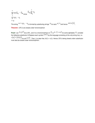 since
The string is formed by substituting strings for each and hence .
Theorem : CFL's are closed under homomorphism
Proof : Let be a CFL, and h is a homomorphism on i.e for some alphabets . consider
the following substitution S:Replace each symbol by the language consisting of the only string h(a), i.e.
for all . Then, it is clear that, h(L) = s(L). Hence, CFL's being closed under substitution
must also be closed under homomorphism.
 
