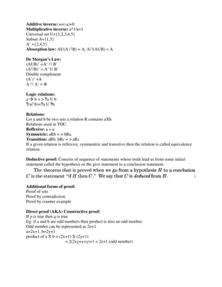 Additive inverse: a+(-a)=0
Multiplicative inverse: a*1/a=1
Universal set U={1,2,3,4,5}
Subset A={1,3}
A’ ={2,4,5}
Absorption law: AU(A ∩B) = A, A∩(AUB) = A
De Morgan’s Law:
(AUB)’ =A’ ∩ B’
(A∩B)’ = A’ U B’
Double compliment
(A’)’ =A
A ∩ A’ = Φ
Logic relations:
a b = > 7a U b
7(a∩b)=7a U 7b
Relations:
Let a and b be two sets a relation R contains aXb.
Relations used in TOC:
Reflexive: a = a
Symmetric: aRb = > bRa
Transition: aRb, bRc = > aRc
If a given relation is reflexive, symmentric and transitive then the relation is called equivalence
relation.
Deductive proof: Consists of sequence of statements whose truth lead us from some initial
statement called the hypothesis or the give statement to a conclusion statement.
Additional forms of proof:
Proof of sets
Proof by contradiction
Proof by counter example
Direct proof (AKA) Constructive proof:
If p is true then q is true
Eg: if a and b are odd numbers then product is also an odd number.
Odd number can be represented as 2n+1
a=2x+1, b=2y+1
product of a X b = (2x+1) X (2y+1)
= 2(2xy+x+y)+1 = 2z+1 (odd number)
 