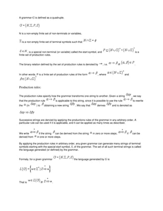 A grammar G is defined as a quadruple.
N is a non-empty finite set of non-terminals or variables,
is a non-empty finite set of terminal symbols such that
, is a special non-terminal (or variable) called the start symbol, and is a
finite set of production rules.
The binary relation defined by the set of production rules is denoted by , i.e. iff .
In other words, P is a finite set of production rules of the form , where and
Production rules:
The production rules specify how the grammar transforms one string to another. Given a string , we say
that the production rule is applicable to this string, since it is possible to use the rule to rewrite
the (in ) to obtaining a new string . We say that derives and is denoted as
Successive strings are dervied by applying the productions rules of the grammar in any arbitrary order. A
particular rule can be used if it is applicable, and it can be applied as many times as described.
We write if the string can be derived from the string in zero or more steps; if can be
derived from in one or more steps.
By applying the production rules in arbitrary order, any given grammar can generate many strings of terminal
symbols starting with the special start symbol, S, of the grammar. The set of all such terminal strings is called
the language generated (or defined) by the grammar.
Formaly, for a given grammar the language generated by G is
That is iff .
 