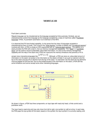 Push down automata:
Regular language can be charaterized as the language accepted by finite automata. Similarly, we can
characterize the context-free language as the langauge accepted by a class of machines called "Pushdown
Automata" (PDA). A pushdown automation is an extension of the NFA.
It is observed that FA have limited capability. (in the sense that the class of languages accepted or
characterized by them is small). This is due to the "finite memory" (number of states) and "no external memory"
involved with them. A PDA is simply an NFA augmented with an "external stack memory". The addition of a
stack provides the PDA with a last-in, first-out memory management cpapability. This "Stack" or "pushdown
store" can be used to record a potentially unbounded information. It is due to this memory management
capability with the help of the stack that a PDA can overcome the memory limitations that prevents a FA to
accept many interesting languages like . Although, a PDA can store an unbounded amount of
information on the stack, its access to the information on the stack is limited. It can push an element onto the
top of the stack and pop off an element from the top of the stack. To read down into the stack the top elements
must be popped off and are lost. Due to this limited access to the information on the stack, a PDA still has
some limitations and cannot accept some other interesting languages.
As shown in figure, a PDA has three components: an input tape with read only head, a finite control and a
pushdown store.
The input head is read-only and may only move from left to right, one symbol (or cell) at a time. In each step,
the PDA pops the top symbol off the stack; based on this symbol, the input symbol it is currently reading, and
MODULE-III
 