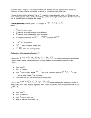 its present state, it can push a sequence of symbols onto the stack, move its read-only head one cell (or
symbol) to the right, and enter a new state, as defined by the transition rules of the PDA.
PDA are nondeterministic, by default. That is, - transitions are also allowed in which the PDA can pop and
push, and change state without reading the next input symbol or moving its read-only head. Besides this, there
may be multiple options for possible next moves.
Formal Definitions : Formally, a PDA M is a 7-tuple M =
where,
• is a finite set of states,
• is a finite set of input symbols (input alphabets),
• is a finite set of stack symbols (stack alphabets),
• is a transition function from to subset of
• is the start state
• , is the initial stack symbol, and
• , is the final or accept states.
Explanation of the transition function, :
If, for any , . This means intitutively that whenever the
PDA is in state q reading input symbol a and z on top of the stack, it can nondeterministically for any i,
• go to state
• pop z off the stack
• push onto the stack (where ) (The usual convention is that if , then
will be at the top and at the bottom.)
• move read head right one cell past the current symbol a.
If a = , then means intitutively that whenver the PDA is in
state q with z on the top of the stack regardless of the current input symbol, it can nondeterministically for any
i, ,
• go to state
• pop z off the stack
• push onto the stack, and
• leave its read-only head where it is.
 