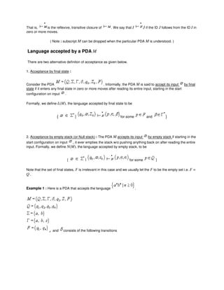 That is, is the reflexive, transitive closure of . We say that I J if the ID J follows from the ID I in
zero or more moves.
( Note : subscript M can be dropped when the particular PDA M is understood. )
Language accepted by a PDA M
There are two alternative definiton of acceptance as given below.
1. Acceptance by final state :
Consider the PDA . Informally, the PDA M is said to accept its input by final
state if it enters any final state in zero or more moves after reading its entire input, starting in the start
configuration on input .
Formally, we define L(M), the language accepted by final state to be
{ | for some and }
2. Acceptance by empty stack (or Null stack) : The PDA M accepts its input by empty stack if starting in the
start configuration on input , it ever empties the stack w/o pushing anything back on after reading the entire
input. Formally, we define N(M), the language accepted by empty stack, to be
{ | for some }
Note that the set of final states, F is irrelevant in this case and we usually let the F to be the empty set i.e. F =
Q .
Example 1 : Here is a PDA that accepts the language .
, and consists of the following transitions
 
