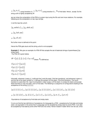 ( using transition 4 ), ( using transition 5 ) , is final state. Hence , accept. So the
string aabb is rightly accepted by M
we can show the computation of the PDA on a given input using the IDs and next move relations. For example,
following are the computation on two input strings.
i) Let the input be aabab.
No further move is defined at this point.
Hence the PDA gets stuck and the string aabab is not accepted.
Example 2 : We give an example of a PDA M that accepts the set of balanced strings of parentheses [] by
empty stack.
The PDA M is given below.
where is defined as
Informally, whenever it sees a [, it will push the ] onto the stack. (first two transitions), and whenever it sees a ]
and the top of the stack symbol is [, it will pop the symbol [ off the stack. (The third transition). The fourth
transition is used when the input is exhausted in order to pop z off the stack ( to empty the stack) and accept.
Note that there is only one state and no final state. The following is a sequence of configurations leading to the
acceptance of the string [ [ ] [ ] ] [ ].
Equivalence of acceptance by final state and empty stack.
It turns out that the two definitions of acceptance of a language by a PDA - accpetance by final state and empty
stack- are equivalent in the sense that if a language can be accepted by empty stack by some PDA, it can also
be accepted by final state by some other PDA and vice versa. Hence it doesn't matter which one we use, since
 