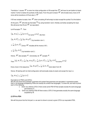 Transitions 1 causes to enter the initial configuration of M except that will have its own bottom-of-stack
marker X which is below the symbols of M's stack. From this point onward will simulate every move of M
since all the transitions of M are also in
If M ever empties its stack, then when simulating M will empty its stack except the symbol X at the bottom.
At this point, will enter its final state by using transition rule 2, thereby (correctly) accepting the input.
We will prove that M and are equivalent.
Let M accepts . Then
for some . But then
( by transition rule 1)
( Since includes all the moves of M )
( by transition rule 2 )
Hence, also accepts . Conversely, let accepts .
Then for some
Every move in the sequence, were taken from M.
Hence, M starting with its initial configuration will eventually empty its stack and accept the input i.e.
Equivalence of PDA’s and CFG’s:
We will now show that pushdown automata and context-free grammars are equivalent in expressive power,
that is, the language accepted by PDAs are exactly the context-free languages. To show this, we have to prove
each of the following:
i) Given any arbitrary CFG G there exists some PDA M that accepts exactly the same language
generated by G.
ii) Given any arbitrary PDA M there exists a CFG G that generates exactly the same language
accpeted by M.
(i) CFA to PDA
We will first prove that the first part i.e. we want to show to convert a given CFG to an equivalent PDA.
 