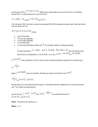Let the given CFG is . Without loss of generality we can assume that G is in Greibach
Normal Form i.e. all productions of G are of the form .
where and .
From the given CFG G we now construct an equivalent PDA M that accepts by empty stack. Note that there is
only one state in M. Let
, where
• q is the only state
• is the input alphabet,
• N is the stack alphabet ,
• q is the start state.
• S is the start/initial stack symbol, and , the transition relation is defined as follows
For each production , . We now want to show
that M and G are equivalent i.e. L(G)=N(M). i.e. for any . iff .
If , then by definition of L(G), there must be a leftmost derivation starting with S and deriving w.
i.e.
Again if , then one sysmbol. Therefore we need to show that for any .
iff .
But we will prove a more general result as given in the following lemma. Replacing A by S (the start symbol)
and by gives the required proof.
Lemma For any , and , via a leftmost derivative iff
.
Proof : The proof is by induction on n.
Basis : n = 0
 