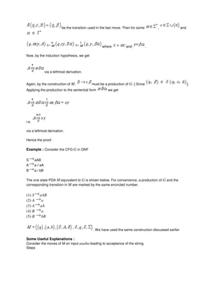 be the transition used in the last move. Then for some , and
where and .
Now, by the induction hypothesis, we get
via a leftmost derivation.
Again, by the construction of M, must be a production of G. [ Since ].
Applying the production to the sentential form we get
i.e.
via a leftmost derivation.
Hence the proof.
Example : Consider the CFG G in GNF
S aAB
A a / aA
B a / bB
The one state PDA M equivalent to G is shown below. For convenience, a production of G and the
corresponding transition in M are marked by the same encircled number.
(1) S aAB
(2) A a
(3) A aA
(4) B a
(5) B bB
. We have used the same construction discussed earlier
Some Useful Explanations :
Consider the moves of M on input aaaba leading to acceptance of the string.
Steps
 