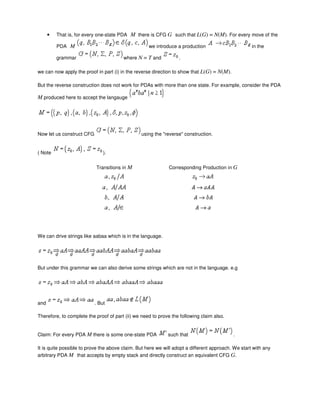 • That is, for every one-state PDA M there is CFG G such that L(G) = N(M). For every move of the
PDA M we introduce a production in the
grammar where N = T and .
we can now apply the proof in part (i) in the reverse direction to show that L(G) = N(M).
But the reverse construction does not work for PDAs with more than one state. For example, consider the PDA
M produced here to accept the langauge
Now let us construct CFG using the "reverse" construction.
( Note ).
Transitions in M Corresponding Production in G
We can drive strings like aabaa which is in the language.
But under this grammar we can also derive some strings which are not in the language. e.g
and . But
Therefore, to complete the proof of part (ii) we need to prove the following claim also.
Claim: For every PDA M there is some one-state PDA such that .
It is quite possible to prove the above claim. But here we will adopt a different approach. We start with any
arbitrary PDA M that accepts by empty stack and directly construct an equivalent CFG G.
 