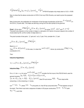 iff i.e. iff PDA M accepts w by empty stack or L(G) = N(M)
Now, to show that the above construction of CFG G from any PDA M works, we need to prove the proposed
claim.
Note: At this point, the justification for introduction of the first type of production (of the form ) in
the CFG G, is quite clear. This helps use deriving a string from the start symbol of the grammar.
Proof : Of the claim iff for some , and
The proof is by induction on the number of steps in a derivation of G (which of course is equal to the number of
moves taken by M). Let the number of steps taken is n.
The proof consists of two parts: ' if ' part and ' only if ' part. First, consider the ' if ' part
If then .
Basis is n =1
Then . In this case, it is clear that . Hence, by construction is
a production of G.
Then
Inductive Hypothesis :
Inductive Step :
For n >1, let w = ax for some and consider the first move of the PDA M which uses the
general transition =
. Now M must remove from stack while
consuming x in the remaining n-1 moves.
Let , where is the prefix of x that M has consumed when first appears at top of
the stack. Then there must exist a sequence of states in M (as per construction) (with
), such that
 