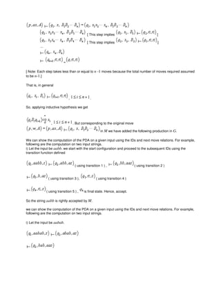 [ This step implies ]
[ This step implies ]
...
=
[ Note: Each step takes less than or equal to n -1 moves because the total number of moves required assumed
to be n-1.]
That is, in general
, .
So, applying inductive hypothesis we get
, . But corresponding to the original move
in M we have added the following production in G.
We can show the computation of the PDA on a given input using the IDs and next move relations. For example,
following are the computation on two input strings.
i) Let the input be aabb. we start with the start configuration and proceed to the subsequent IDs using the
transition function defined
( using transition 1 ) , ( using transition 2 )
( using transition 3 ), ( using transition 4 )
( using transition 5 ) , is final state. Hence, accept.
So the string aabb is rightly accepted by M.
we can show the computation of the PDA on a given input using the IDs and next move relations. For example,
following are the computation on two input strings.
i) Let the input be aabab.
 