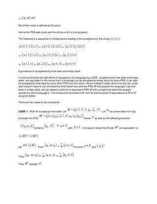 No further move is defined at this point.
Hence the PDA gets stuck and the string aabab is not accepted.
The following is a sequence of configurations leading to the acceptance of the string [ [ ] [ ] ] [ ].
Equivalence of acceptance by final state and empty stack.
It turns out that the two definitions of acceptance of a language by a PDA - accpetance by final state and empty
stack- are equivalent in the sense that if a language can be accepted by empty stack by some PDA, it can also
be accepted by final state by some other PDA and vice versa. Hence it doesn't matter which one we use, since
each kind of machine can simulate the other.Given any arbitrary PDA M that accpets the language L by final
state or empty stack, we can always construct an equivalent PDA M with a single final state that accpets
exactly the same language L. The construction process of M' from M and the proof of equivalence of M & M'
are given below
There are two cases to be considered.
CASE 1 : PDA M accepts by final state, Let . Let be a new state not in Q.
Consider the PDA where as well as the following transition.
contains and . It is easy to show that M and are equivalent i.e.
.
Let . Then for some and
Then .
Thus accepts .
 