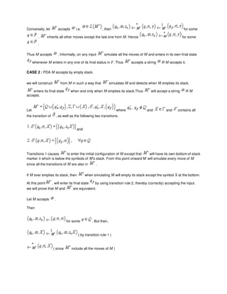 Conversely, let accepts i.e. , then for some
. inherits all other moves except the last one from M. Hence for some
.
Thus M accepts . Informally, on any input simulate all the moves of M and enters in its own final state
whenever M enters in any one of its final status in F. Thus accepts a string iff M accepts it.
CASE 2 : PDA M accepts by empty stack.
we will construct from M in such a way that simulates M and detects when M empties its stack.
enters its final state when and only when M empties its stack.Thus will accept a string iff M
accepts.
Let where and and contains all
the transition of , as well as the following two transitions.
and
Transitions 1 causes to enter the initial configuration of M except that will have its own bottom-of-stack
marker X which is below the symbols of M's stack. From this point onward M' will simulate every move of M
since all the transitions of M are also in .
If M ever empties its stack, then when simulating M will empty its stack except the symbol X at the bottom.
At this point , will enter its final state by using transition rule 2, thereby (correctly) accepting the input.
we will prove that M and are equivalent.
Let M accepts .
Then
for some . But then,
( by transition rule 1 )
( since include all the moves of M )
 