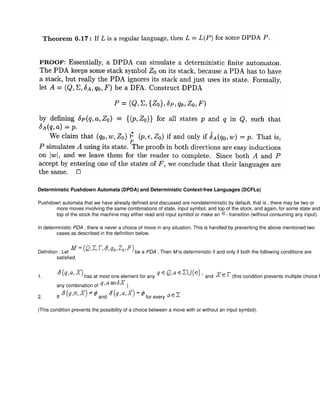Deterministic Pushdown Automata (DPDA) and Deterministic Context-free Languages (DCFLs)
Pushdown automata that we have already defined and discussed are nondeterministic by default, that is , there may be two or
more moves involving the same combinations of state, input symbol, and top of the stock, and again, for some state and
top of the stock the machine may either read and input symbol or make an - transition (without consuming any input).
In deterministic PDA , there is never a choice of move in any situation. This is handled by preventing the above mentioned two
cases as described in the definition below.
Defnition : Let be a PDA . Then M is deterministic if and only if both the following conditions are
satisfied.
1. has at most one element for any and (this condition prevents multiple choice f
any combination of )
2. If and for every
(This condition prevents the possibility of a choice between a move with or without an input symbol).
 