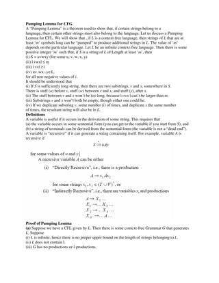 Pumping Lemma for CFG
A “Pumping Lemma” is a theorem used to show that, if certain strings belong to a
language, then certain other strings must also belong to the language. Let us discuss a Pumping
Lemma for CFL. We will show that , if L is a context-free language, then strings of L that are at
least ‘m’ symbols long can be “pumped” to produce additional strings in L. The value of ‘m’
depends on the particular language. Let L be an infinite context-free language. Then there is some
positive integer ‘m’ such that, if S is a string of L of Length at least ‘m’, then
(i) S = uvwxy (for some u, v, w, x, y)
(ii) | vwx| ≤ m
(iii) | vx| ≥1
(iv) uv iwx i y∈L.
for all non-negative values of i.
It should be understood that
(i) If S is sufficiently long string, then there are two substrings, v and x, somewhere in S.
There is stuff (u) before v, stuff (w) between v and x, and stuff (y), after x.
(ii) The stuff between v and x won’t be too long, because | vwx | can’t be larger than m.
(iii) Substrings v and x won’t both be empty, though either one could be.
(iv) If we duplicate substring v, some number (i) of times, and duplicate x the same number
of times, the resultant string will also be in L.
Definitions
A variable is useful if it occurs in the derivation of some string. This requires that
(a) the variable occurs in some sentential form (you can get to the variable if you start from S), and
(b) a string of terminals can be derived from the sentential form (the variable is not a “dead end”).
A variable is “recursive” if it can generate a string containing itself. For example, variable A is
recursive if
Proof of Pumping Lemma
(a) Suppose we have a CFL given by L. Then there is some context-free Grammar G that generates
L. Suppose
(i) L is infinite, hence there is no proper upper bound on the length of strings belonging to L.
(ii) L does not contain l.
(iii) G has no productions or l-productions.
 