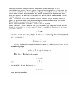 There are only a finite number of variables in a grammar and the productions for each
variable have finite lengths. The only way that a grammar can generate arbitrarily long strings is if
one or more variables is both useful and recursive. Suppose no variable is recursive. Since the start
symbol is non recursive, it must be defined only in terms of terminals and other variables. Then
since those variables are non recursive, they have to be defined in terms of terminals and still other
variables and so on.
After a while we run out of “other variables” while the generated string is still finite. Therefore
there is an upper bond on the length of the string which can be generated from the start symbol.
This contradicts our statement that the language is finite.
Hence, our assumption that no variable is recursive must be incorrect.
(b) Let us consider a string X belonging to L. If X is sufficiently long, then the derivation of X must
have involved recursive use of some variable A. Since A was used in the derivation, the derivation
should have started as
 