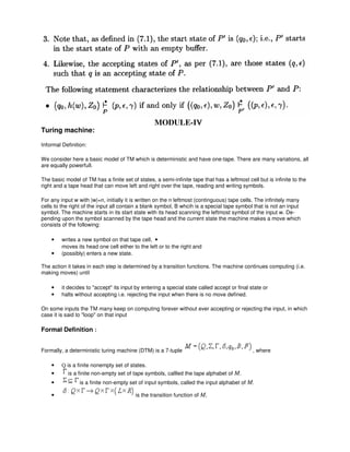 Turing machine:
Informal Definition:
We consider here a basic model of TM which is deterministic and have one-tape. There are many variations, all
are equally powerfull.
The basic model of TM has a finite set of states, a semi-infinite tape that has a leftmost cell but is infinite to the
right and a tape head that can move left and right over the tape, reading and writing symbols.
For any input w with |w|=n, initially it is written on the n leftmost (continguous) tape cells. The infinitely many
cells to the right of the input all contain a blank symbol, B whcih is a special tape symbol that is not an input
symbol. The machine starts in its start state with its head scanning the leftmost symbol of the input w. De-
pending upon the symbol scanned by the tape head and the current state the machine makes a move which
consists of the following:
• writes a new symbol on that tape cell, •
moves its head one cell either to the left or to the right and
• (possibly) enters a new state.
The action it takes in each step is determined by a transition functions. The machine continues computing (i.e.
making moves) until
• it decides to "accept" its input by entering a special state called accept or final state or
• halts without accepting i.e. rejecting the input when there is no move defined.
On some inputs the TM many keep on computing forever without ever accepting or rejecting the input, in which
case it is said to "loop" on that input
Formal Definition :
Formally, a deterministic turing machine (DTM) is a 7-tuple , where
• Q is a finite nonempty set of states.
• is a finite non-empty set of tape symbols, callled the tape alphabet of M.
• is a finite non-empty set of input symbols, called the input alphabet of M.
• is the transition function of M,
MODULE-IVVV
 
