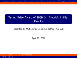 [ACM Turing Award]
Introduction Education Career Career Awards Books Service and Membership ACM Turing Prize References
Turing Prize Award of 1999:Dr. Fredrick Phillips
Brooks
Presented by Muhammad Junaid Ali(SP18-RCS-028)
April 22, 2019
Presented by Muhammad Junaid Ali(SP18-RCS-028)
1999 Turing Award
 