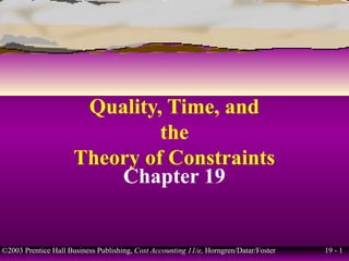 Quality, Time, and
                               the
                      Theory of Constraints
                          Chapter 19


©2003 Prentice Hall Business Publishing, Cost Accounting 11/e, Horngren/Datar/Foster   19 - 1
 