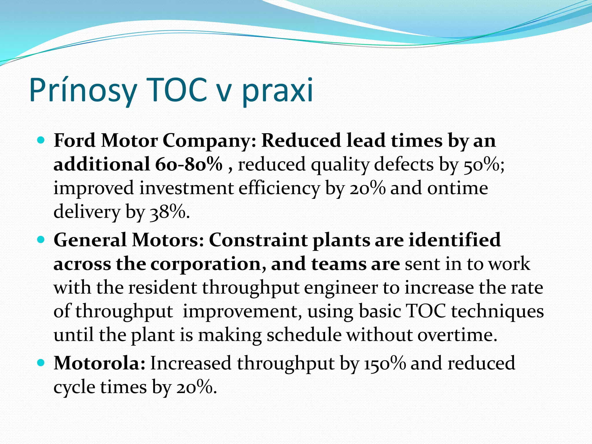 Prínosy TOC v praxiFord Motor Company: Reduced lead times by an additional 60-80% , reduced quality defects by 50%; improved investment efficiency by 20% and ontime  delivery by 38%.General Motors: Constraint plants are identified across the corporation, and teams aresent in to work with the resident throughput engineer to increase the rate of throughputimprovement, using basic TOC techniques until the plant is making schedule without overtime.Motorola: Increased throughput by 150% and reduced cycle times by 20%. 