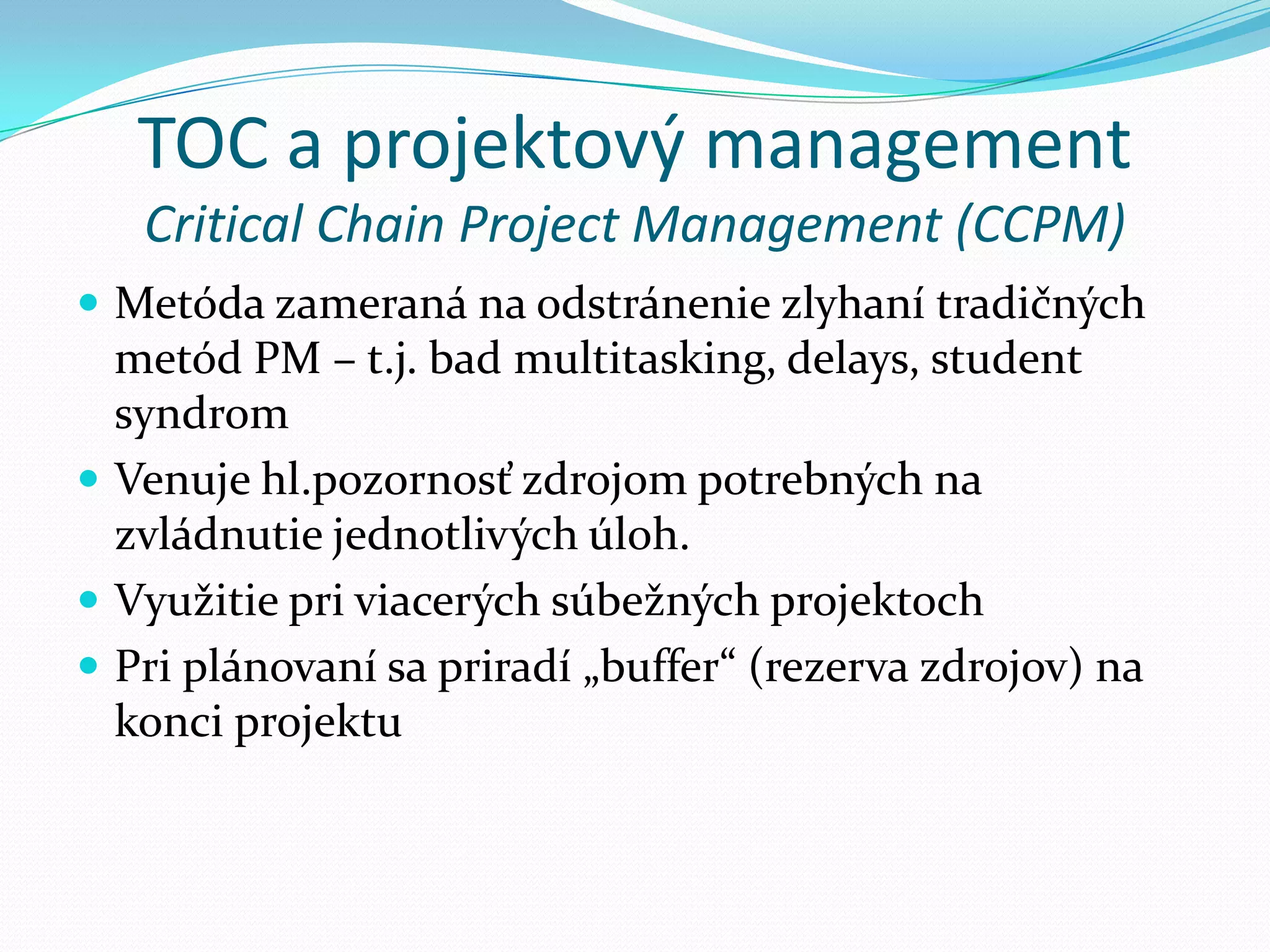 TOC a projektový managementCritical Chain Project Management (CCPM)Metóda zameraná na odstránenie zlyhaní tradičných metód PM – t.j. bad multitasking, delays, student syndromVenuje hl.pozornosť zdrojom potrebných na zvládnutie jednotlivých úloh.Využitie pri viacerých súbežných projektochPri plánovaní sa priradí „buffer“ (rezerva zdrojov) na konci projektu
