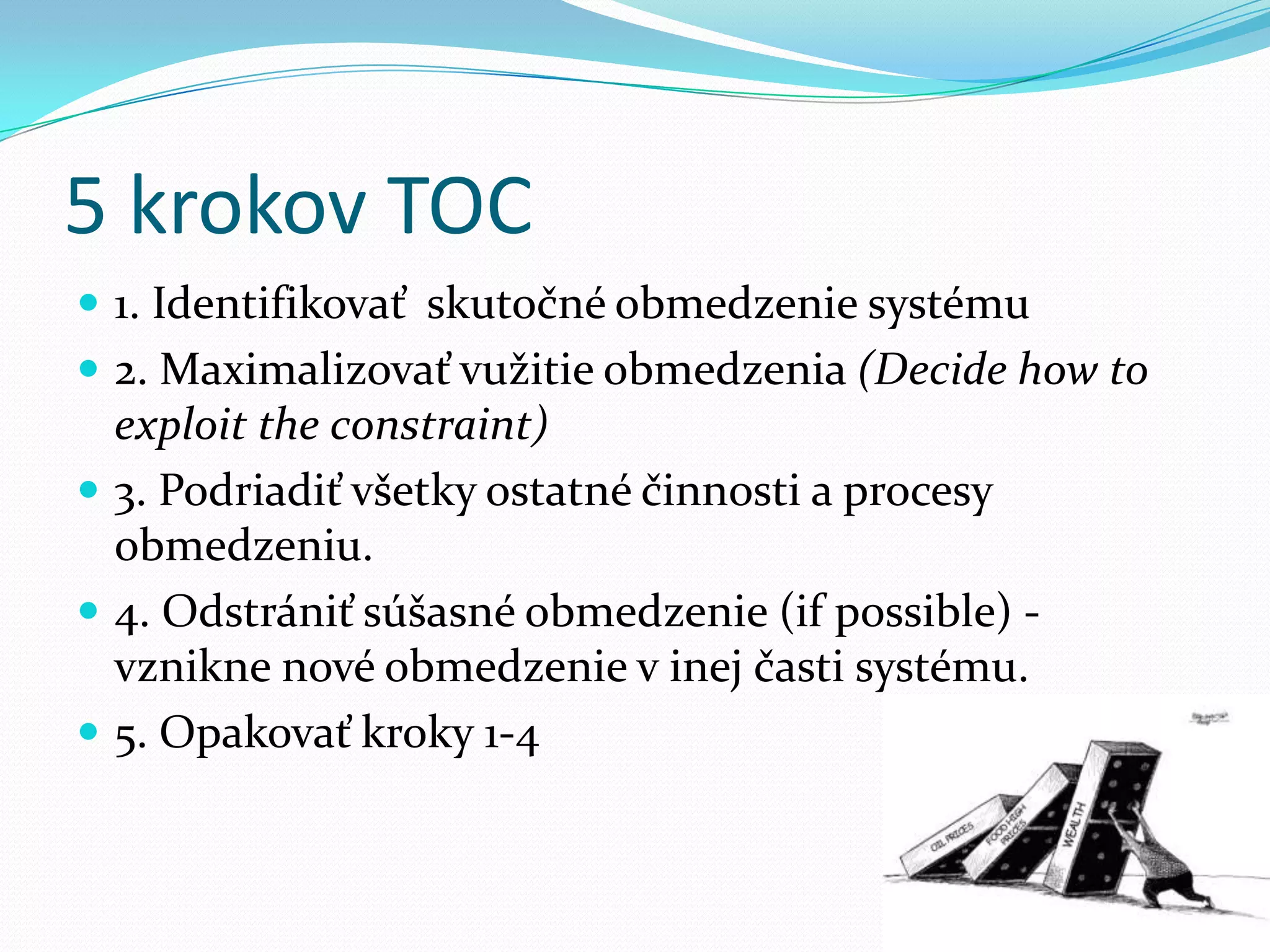5 krokov TOC1. Identifikovať  skutočné obmedzenie systému2. Maximalizovať vužitie obmedzenia (Decide how to exploit the constraint)3. Podriadiť všetky ostatné činnosti a procesy obmedzeniu.4. Odstrániť súšasné obmedzenie (if possible) - vznikne nové obmedzenie v inej časti systému.5. Opakovať kroky 1-4