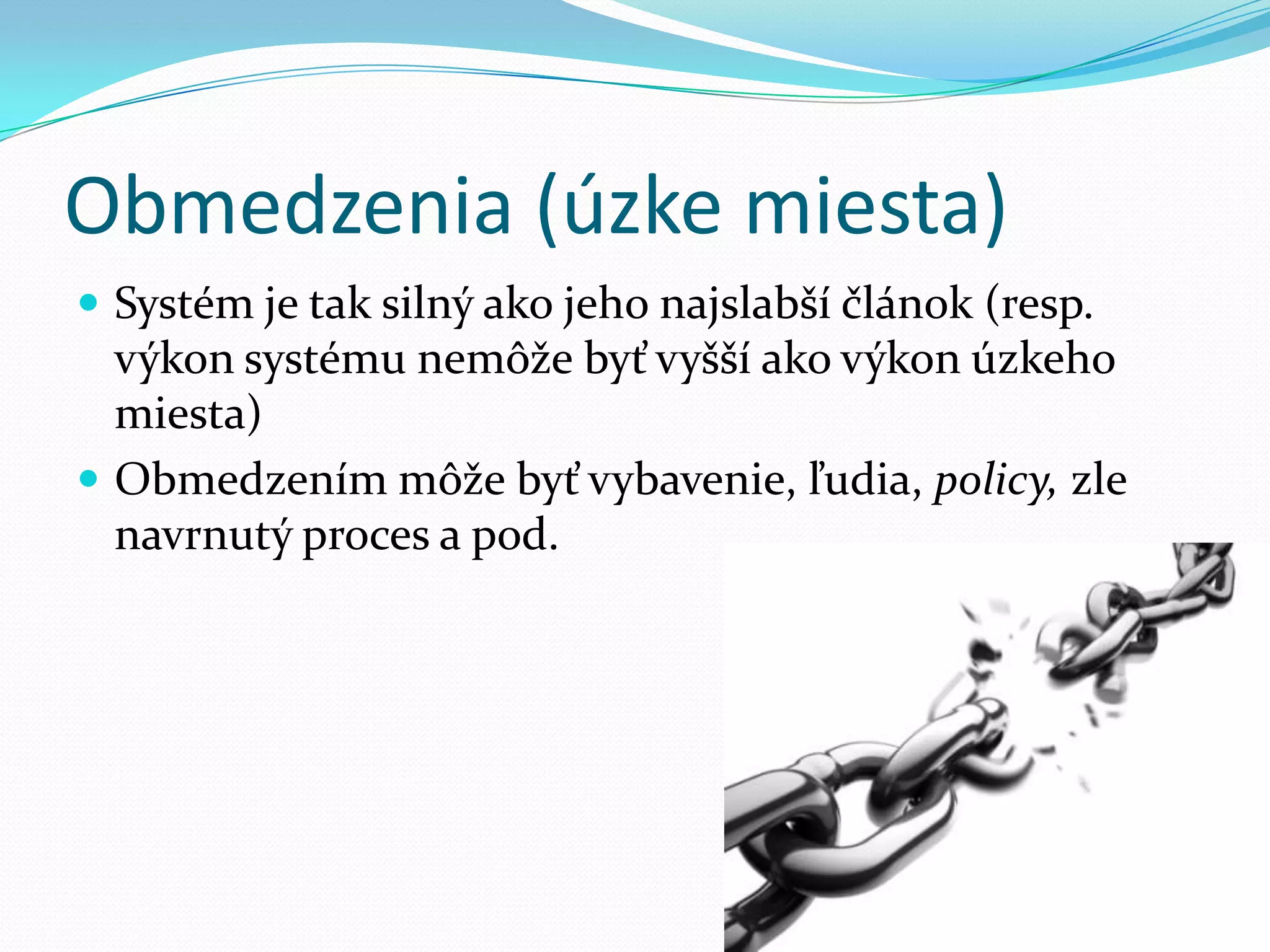 Obmedzenia (úzke miesta)Systém je tak silný ako jeho najslabší článok (resp. výkon systému nemôže byť vyšší ako výkon úzkeho miesta)Obmedzením môže byť vybavenie, ľudia, policy, zle navrnutý proces a pod.