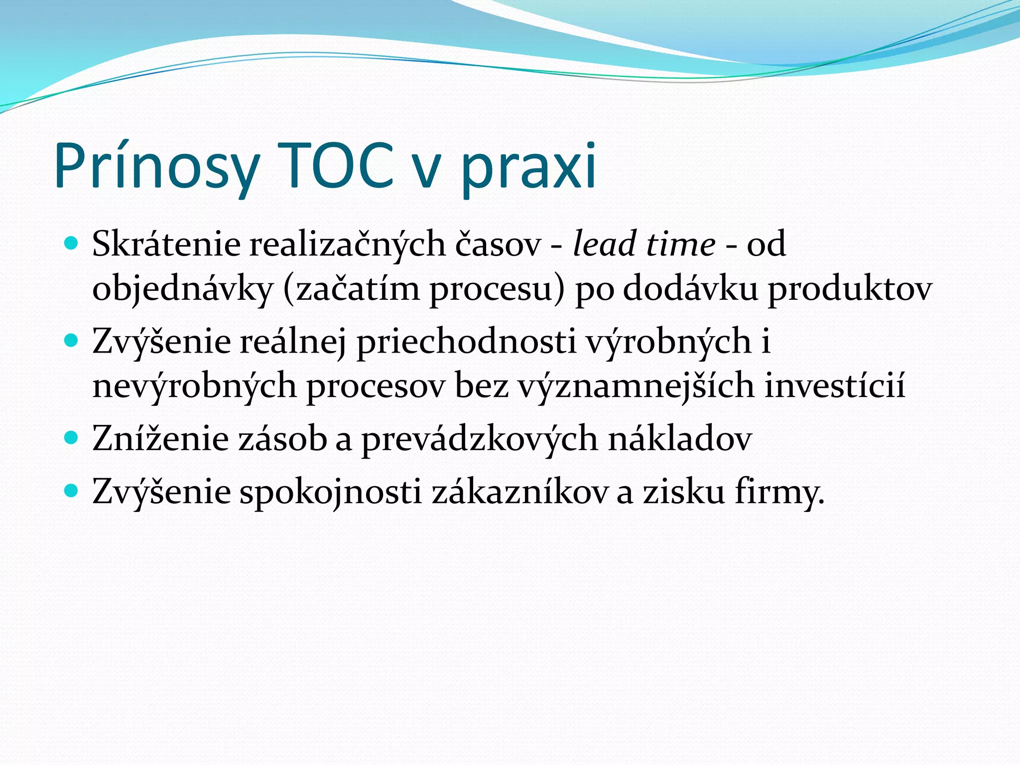 Prínosy TOC v praxiSkrátenie realizačných časov - lead time - od objednávky (začatím procesu) po dodávku produktovZvýšenie reálnej priechodnosti výrobných i nevýrobných procesov bez významnejších investíciíZníženie zásob a prevádzkových nákladovZvýšenie spokojnosti zákazníkov a zisku firmy. 