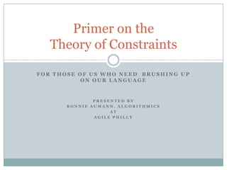 For those of us who need  brushing up on our language Presented by  Bonnie Aumann, algorithmics At  Agile Philly Primer on the Theory of Constraints 