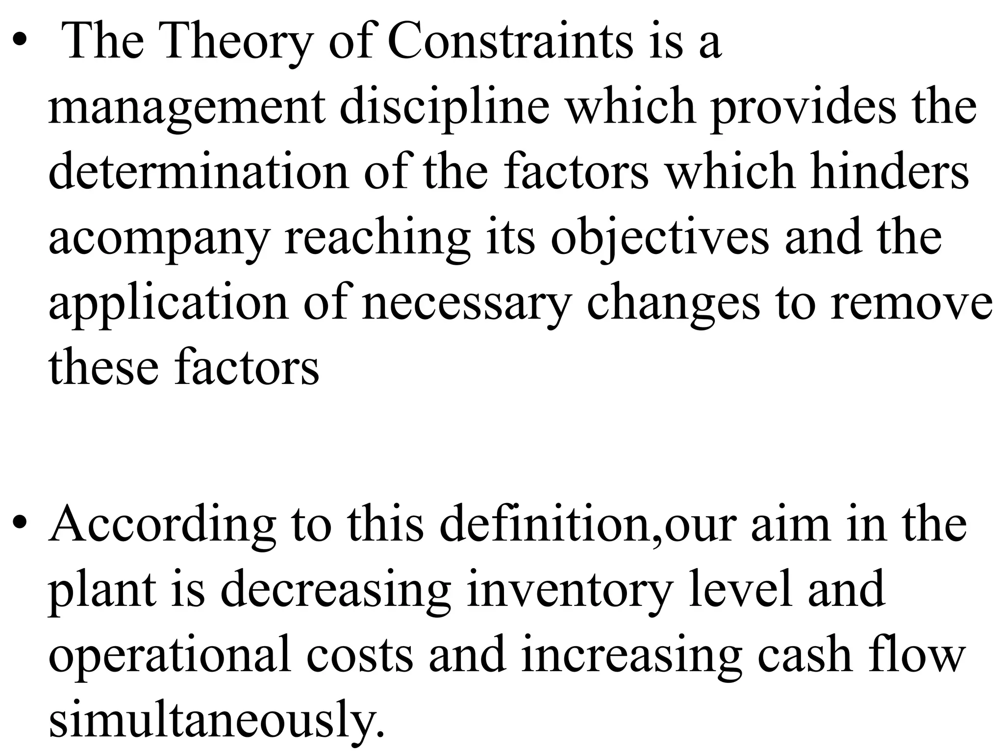 • The Theory of Constraints is a
management discipline which provides the
determination of the factors which hinders
acompany reaching its objectives and the
application of necessary changes to remove
these factors
• According to this definition,our aim in the
plant is decreasing inventory level and
operational costs and increasing cash flow
simultaneously.