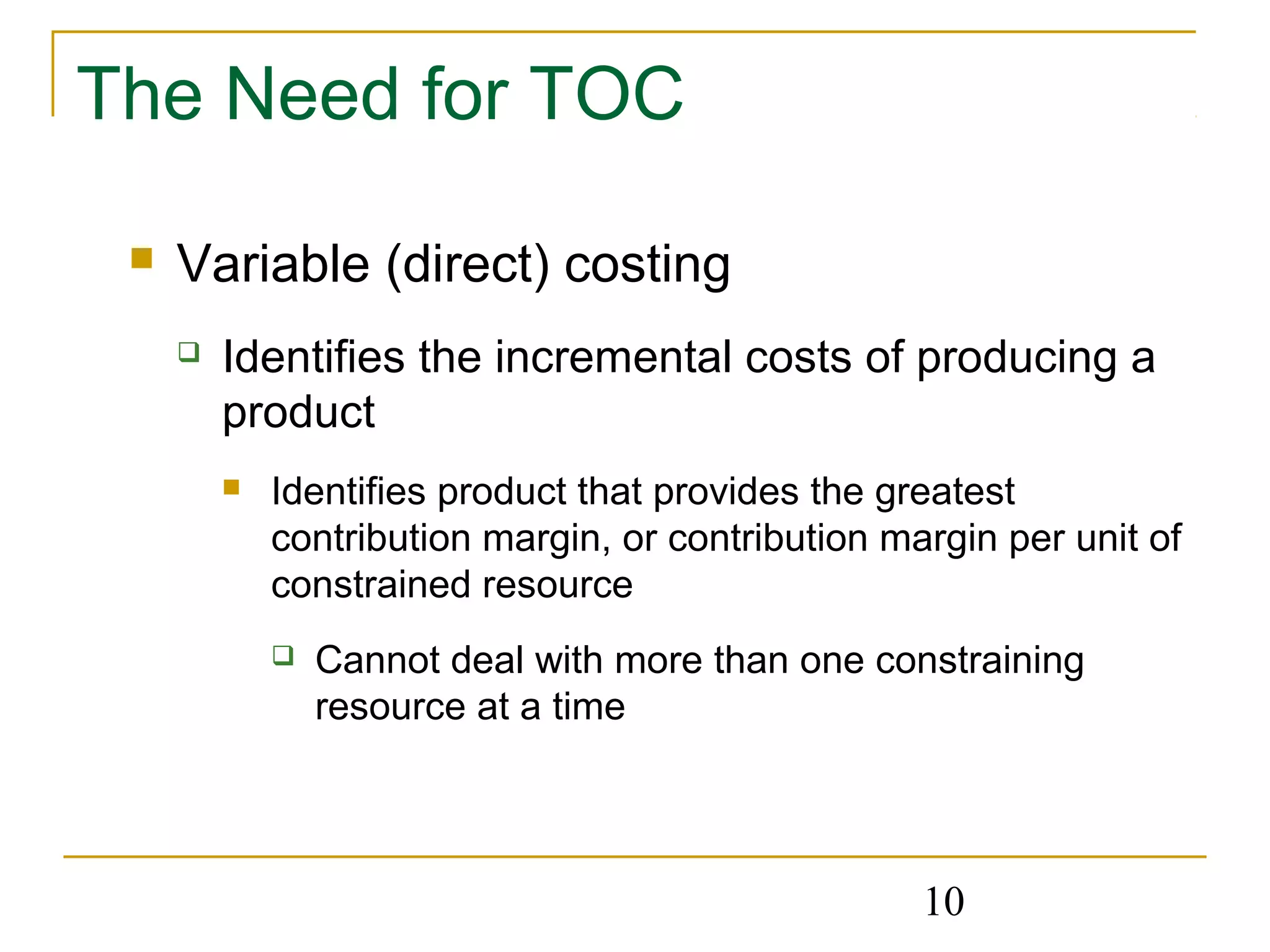 10
The Need for TOC
 Variable (direct) costing
 Identifies the incremental costs of producing a
product
 Identifies product that provides the greatest
contribution margin, or contribution margin per unit of
constrained resource
 Cannot deal with more than one constraining
resource at a time
 