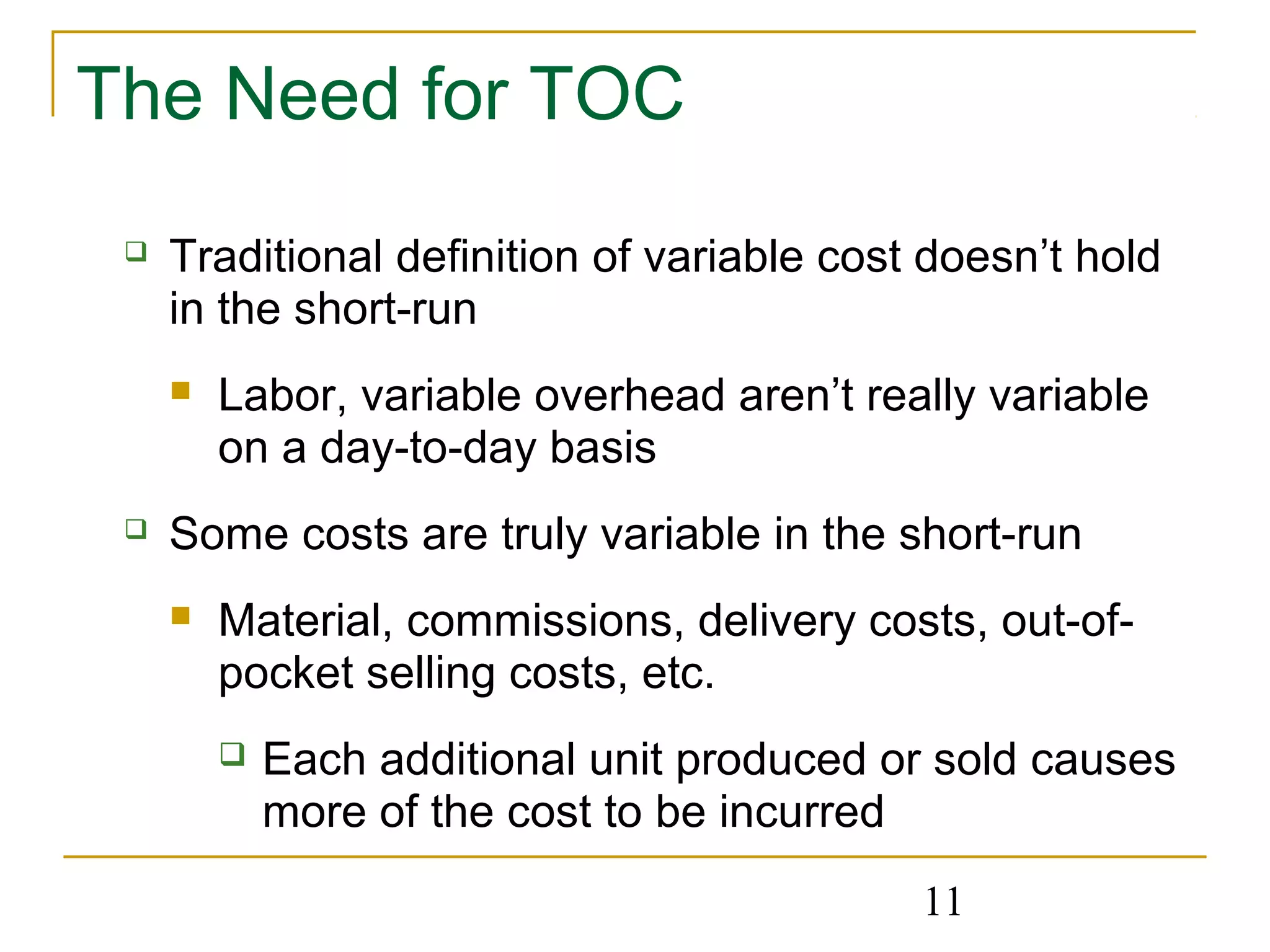 11
The Need for TOC
 Traditional definition of variable cost doesn’t hold
in the short-run
 Labor, variable overhead aren’t really variable
on a day-to-day basis
 Some costs are truly variable in the short-run
 Material, commissions, delivery costs, out-of-
pocket selling costs, etc.
 Each additional unit produced or sold causes
more of the cost to be incurred
 