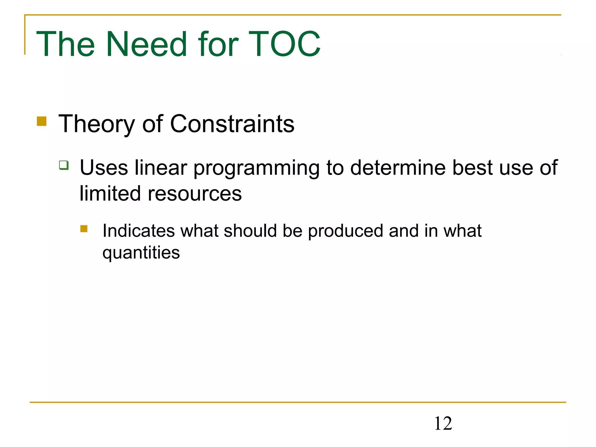 12
The Need for TOC
 Theory of Constraints
 Uses linear programming to determine best use of
limited resources
 Indicates what should be produced and in what
quantities
 