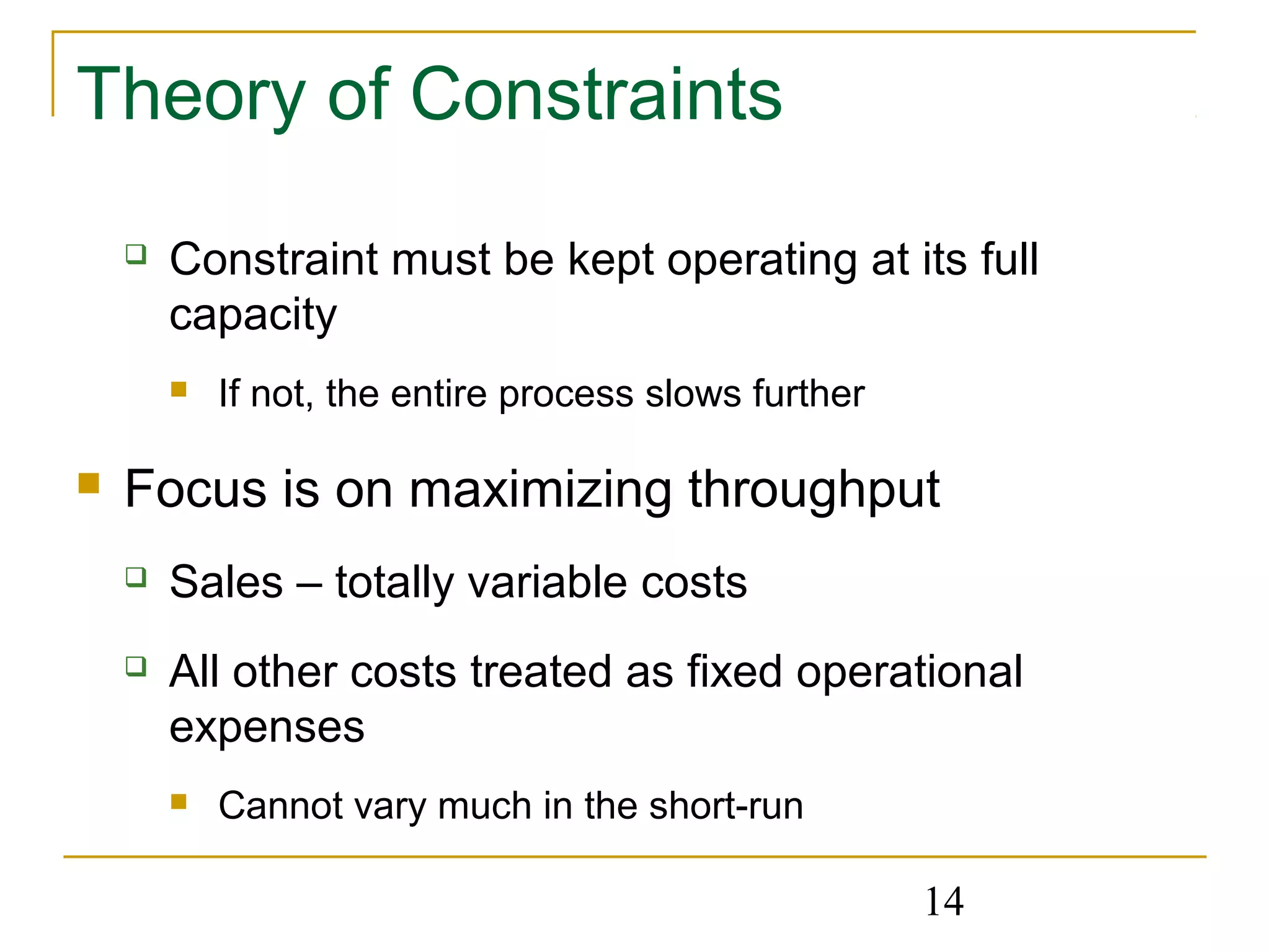 14
Theory of Constraints
 Constraint must be kept operating at its full
capacity
 If not, the entire process slows further
 Focus is on maximizing throughput
 Sales – totally variable costs
 All other costs treated as fixed operational
expenses
 Cannot vary much in the short-run
 