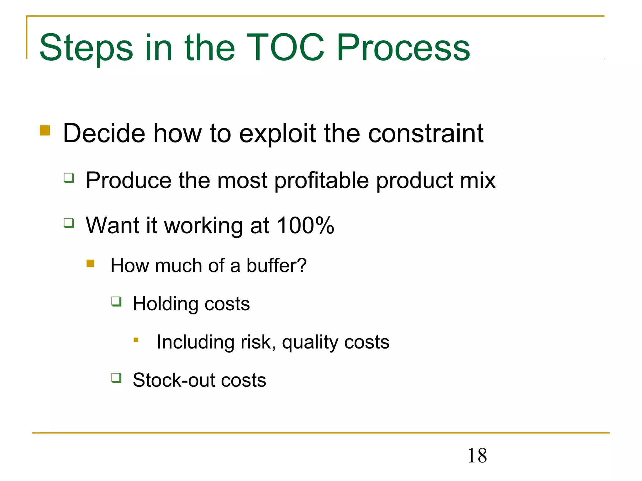 18
Steps in the TOC Process
 Decide how to exploit the constraint
 Produce the most profitable product mix
 Want it working at 100%
 How much of a buffer?
 Holding costs
 Including risk, quality costs
 Stock-out costs
 