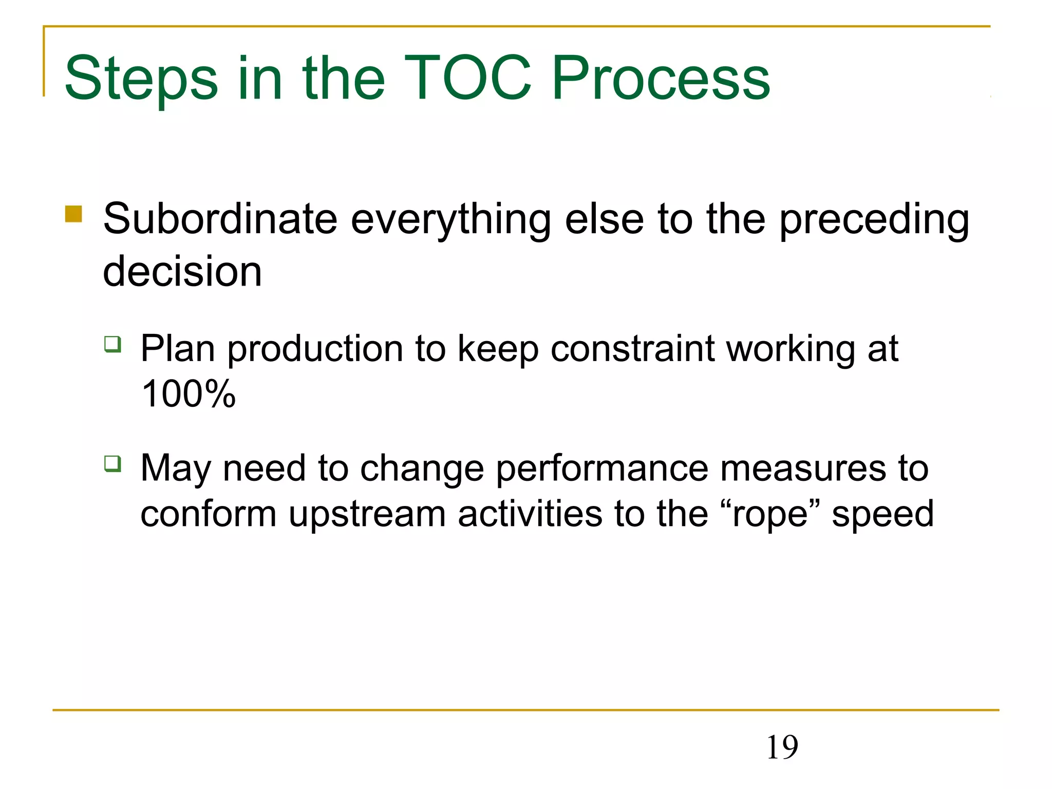 19
Steps in the TOC Process
 Subordinate everything else to the preceding
decision
 Plan production to keep constraint working at
100%
 May need to change performance measures to
conform upstream activities to the “rope” speed
 